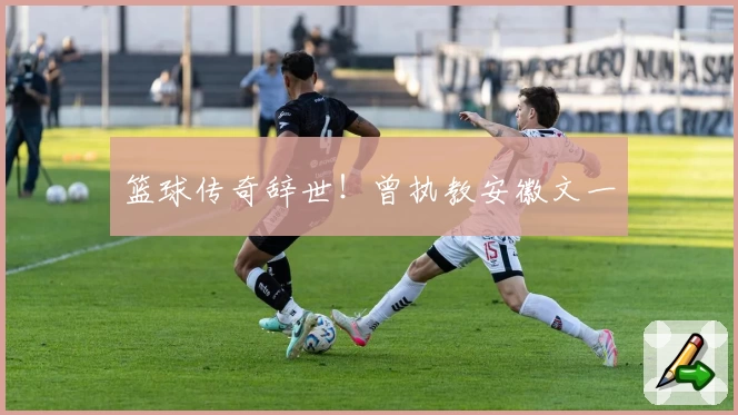 篮球传奇辞世！曾执教安徽文一
