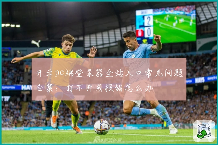 开云pc端登录器全站入口常见问题合集，打不开或报错怎么办