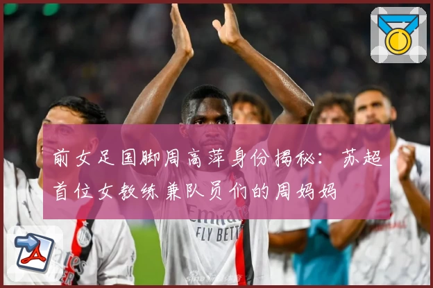 前女足国脚周高萍身份揭秘：苏超首位女教练兼队员们的周妈妈