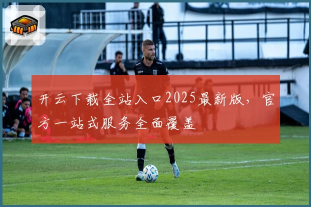 开云下载全站入口2025最新版，官方一站式服务全面覆盖