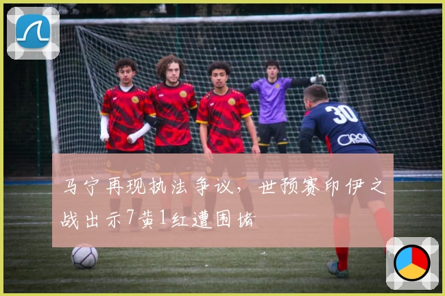 马宁再现执法争议，世预赛印伊之战出示7黄1红遭围堵
