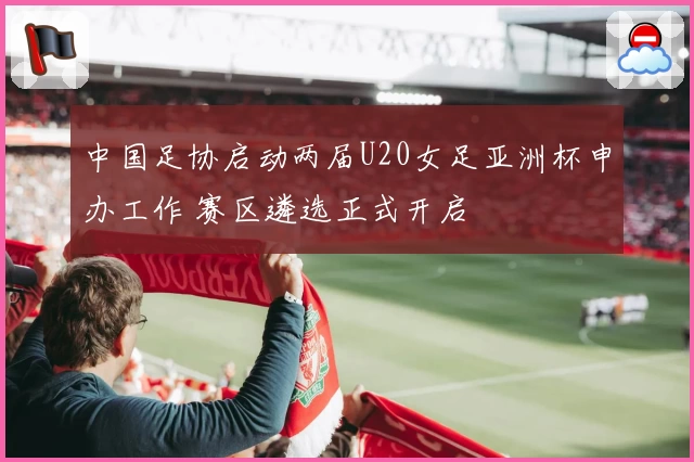 中国足协启动两届U20女足亚洲杯申办工作 赛区遴选正式开启