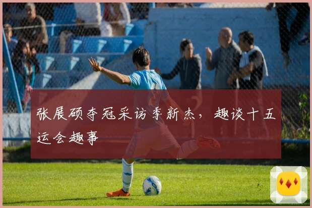 张展硕夺冠采访季新杰,趣谈十五运会趣事