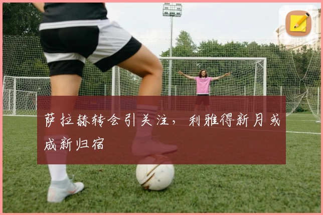 萨拉赫转会引关注，利雅得新月或成新归宿