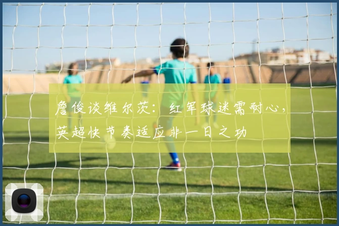 詹俊谈维尔茨：红军球迷需耐心，英超快节奏适应非一日之功