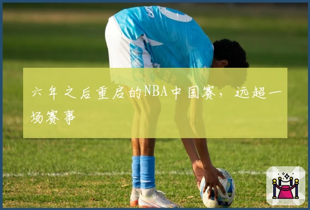 六年之后重启的NBA中国赛，远超一场赛事