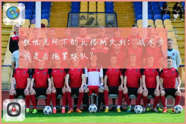 教练光环下的瓦格纳失利：战术步伐是否拖累球队？