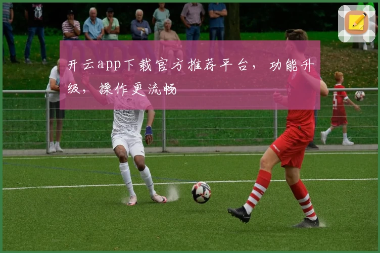 开云app下载官方推荐平台,功能升级,操作更流畅