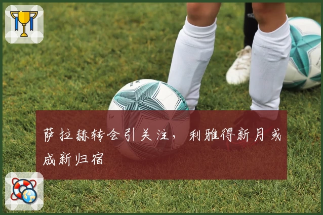 萨拉赫转会引关注,利雅得新月或成新归宿