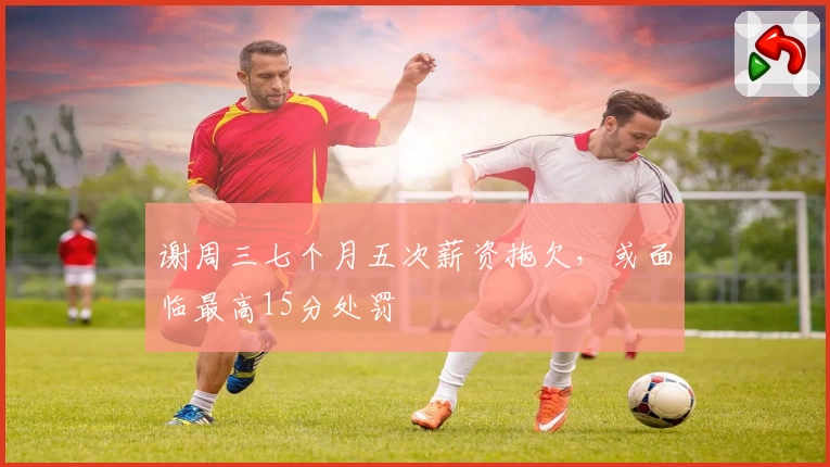 谢周三七个月五次薪资拖欠，或面临最高15分处罚